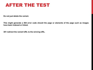 AFTER THE TEST
Do not just delete the variant.
This might generate a 404 error code should the page or elements of the page such as images
have been indexed or linked.
301 redirect the variant URL to the winning URL.
 