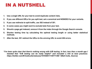 IN A NUTSHELL
1. Use a single URL for your test to avoid duplicate content risks.
2. If you use different URLs for you split test, set a canonical and NOINDEX for your variants.
3. If you use redirects to split traffic, use 302 instead of 301.
4. In some cases you might want to exclude bots from your test.
5. Should a page get indexed, remove it from the index through the Google Search console.
6. Shorten testing time by calculating the optimal testing length or using better statistical
methods.
7. After the test, 301 redirect the URLs to the winning URL to avoid 404 errors.
“I've been quite clear that there's nothing wrong with A/B testing. In fact, less than a month ago I
tweeted that "A/B testing can be really helpful" and included a link to best practices:
https://twitter.com/#!/mattcutts/statuses/191658511149711360 “(Matt Cutts, Source)
 