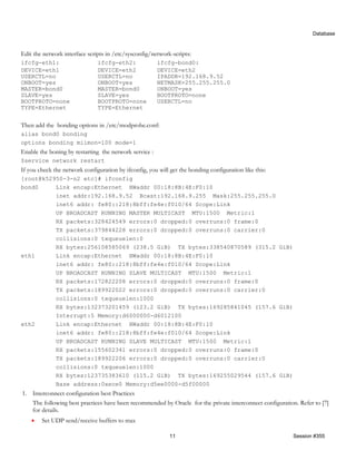 Database


Edit the network interface scripts in /etc/sysconfig/network-scripts:
ifcfg-eth1:                    ifcfg-eth2:              ifcfg-bond0:
DEVICE=eth1                    DEVICE=eth2              DEVICE=eth2
USERCTL=no                     USERCTL=no               IPADDR=192.168.9.52
ONBOOT=yes                     ONBOOT=yes               NETMASK=255.255.255.0
MASTER=bond0                   MASTER=bond0             ONBOOT=yes
SLAVE=yes                      SLAVE=yes                BOOTPROTO=none
BOOTPROTO=none                 BOOTPROTO=none           USERCTL=no
TYPE=Ethernet                  TYPE=Ethernet


Then add the bonding options in /etc/modprobe.conf:
alias bond0 bonding
options bonding miimon=100 mode=1
Enable the boning by restarting the network service :
$service network restart
If you check the network configuration by ifconfig, you will get the bonding configuration like this:
[root@k52950-3-n2 etc]# ifconfig
bond0     Link encap:Ethernet HWaddr 00:18:8B:4E:F0:10
          inet addr:192.168.9.52 Bcast:192.168.9.255 Mask:255.255.255.0
          inet6 addr: fe80::218:8bff:fe4e:f010/64 Scope:Link
          UP BROADCAST RUNNING MASTER MULTICAST MTU:1500 Metric:1
          RX packets:328424549 errors:0 dropped:0 overruns:0 frame:0
          TX packets:379844228 errors:0 dropped:0 overruns:0 carrier:0
          collisions:0 txqueuelen:0
          RX bytes:256108585069 (238.5 GiB) TX bytes:338540870589 (315.2 GiB)
eth1      Link encap:Ethernet HWaddr 00:18:8B:4E:F0:10
          inet6 addr: fe80::218:8bff:fe4e:f010/64 Scope:Link
          UP BROADCAST RUNNING SLAVE MULTICAST MTU:1500 Metric:1
          RX packets:172822208 errors:0 dropped:0 overruns:0 frame:0
          TX packets:189922022 errors:0 dropped:0 overruns:0 carrier:0
          collisions:0 txqueuelen:1000
          RX bytes:132373201459 (123.2 GiB) TX bytes:169285841045 (157.6 GiB)
          Interrupt:5 Memory:d6000000-d6012100
eth2      Link encap:Ethernet HWaddr 00:18:8B:4E:F0:10
          inet6 addr: fe80::218:8bff:fe4e:f010/64 Scope:Link
          UP BROADCAST RUNNING SLAVE MULTICAST MTU:1500 Metric:1
          RX packets:155602341 errors:0 dropped:0 overruns:0 frame:0
          TX packets:189922206 errors:0 dropped:0 overruns:0 carrier:0
          collisions:0 txqueuelen:1000
          RX bytes:123735383610 (115.2 GiB) TX bytes:169255029544 (157.6 GiB)
          Base address:0xece0 Memory:d5ee0000-d5f00000
1. Interconnect configuration best Practices
   The following best practices have been recommended by Oracle for the private interconnect configuration. Refer to [7]
   for details.
    •   Set UDP send/receive buffers to max

                                                             11                                           Session #355
 