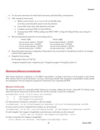 Database



    •   Use the same interconnect for both Oracle clusterware and Oracle RAC communication
    •   NIC settings for interconnect:
          a. Define control control : set rx=on, tx=off for the NIC cards,
               tx/rx flow control should be turned on for the switch(es)
          b. Ensure NIC names/slots order identical on all nodes:
          c. Configure interconnect NICs on fastest PCI bus
          d. Set Jump frame MTU=9000 by adding entry MTU=’9000’ in ifcfg-eth1/ifcfg-eth2 files, same setting for
               switches
    •   Recommended kernel parameters for networking such as:
                  Oracle 11gR1                                Oracle 10gR2
               net.core.rmem_default = 4194304          net.core.rmem_default = 4194304
               net.core.rmem_max = 4194304               net.core.rmem_max = 4194304
               net.core.wmem_default = 262144            net.core.wmem_default = 262144
               net.core.wmem_max = 262144                net.core.wmem_max = 262144
    •   Network hearbeat misscount configuration: 30seconds for 11g , 60 seconds for 10g (default), should not be changed
        without Oracle support help.
    •   Hangcheck timer setting:
        Set the proper values for 10g/11g:
        modprobe hangcheck-timer hangcheck_tick=1 hangcheck_margin=10 hangcheck_reboot=1



MANANING ORACLE CLUSTERWEARE

After Oracle clusterware is deployed, it is the DBA’s responsibility to manage it and ensure it work properly so that Oracle
RAC database built on top the clusterware can keep functioning normally. The management responsibilities mainly include
the management of the two important components of clusterware: the voting disk and OCR.


MANAGE VOTING DISK
The management tasks for voting disk include backing up, recovering , adding and moving voting disk. To backup voting
disks, first stop the clustereware on all the nodes, then use the command to locate the voting disks:
[root@kblade3 bin]# ./crsctl query css votedisk
 0.        0     /dev/mapper/votingdisk1p1
 1.        0     /dev/mapper/totingdisk2p1
Use dd command to backup the voting disk to a file, for example:
[root@kblade3 ~]# dd if=/dev/mapper/votingdisk1p1 of=/root/votingdisk_backup bs=4096
In case we need to restore voting diks from a backup, use dd command:
[root@kblade3 ~]# dd if=/ root/votingdisk_backup                    of=/dev/mapper/votingdisk1p1 bs=4096
To add votingdisk /dev/mapper/votingdisk3p1, stop clsuterware on all nodes, run the command:
                    crsctl add css votedisk /dev/mapper/votingdisk3p1 -force
To delete voting disk /dev/mapper/votingdisk2p1:
   crsctl delete css votedisk                /dev/mapper/votingdisk2p1 –force

                                                          12                                               Session #355
 