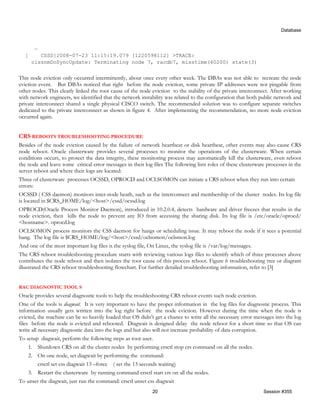 Database


       …
  [      CSSD]2008-07-23 11:15:19.079 [1220598112] >TRACE:
      clssnmDoSyncUpdate: Terminating node 7, racdb7, misstime(60200) state(3)


This node eviction only occurred intermittently, about once every other week. The DBAs was not able to recreate the node
eviction event. But DBAs noticed that right before the node eviction, some private IP addresses were not pingable from
other nodes. This clearly linked the root cause of the node eviction to the stability of the private interconnect. After working
with network engineers, we identified that the network instability was related to the configuration that both public network and
private interconnect shared a single physical CISCO switch. The recommended solution was to configure separate switches
dedicated to the private interconnect as shown in figure 4. After implementing the recommendation, no more node eviction
occurred again.


CRS REBOOTS TROUBLESHOOTING PROCEDURE
Besides of the node eviction caused by the failure of network heartbeat or disk heartbeat, other events may also cause CRS
node reboot. Oracle clusterware provides several processes to monitor the operations of the clusterware. When certain
conditions occurs, to protect the data integrity, these monitoring process may automatically kill the clusterware, even reboot
the node and leave some critical error messages in their log files The following lists roles of these clusterware processes in the
server reboot and where their logs are located:
Three of clusterware processes OCSSD, OPROCD and OCLSOMON can initiate a CRS reboot when they run into certain
errors:
OCSSD ( CSS daemon) monitors inter-node heath, such as the interconnect and membership of the cluster nodes. Its log file
is located in $CRS_HOME/log/<host>/cssd/ocssd.log
OPROCD(Oracle Process Monitor Daemon), introduced in 10.2.0.4, detects hardware and driver freezes that results in the
node eviction, then kills the node to prevent any IO from accessing the sharing disk. Its log file is /etc/oracle/oprocd/
<hostname>. oprocd.log
OCLSOMON process monitors the CSS daemon for hangs or scheduling issue. It may reboot the node if it sees a potential
hang. The log file is $CRS_HOME/log/<host>/cssd/oclsomon/oclsmon.log
And one of the most important log files is the syslog file, On Linux, the syslog file is /var/log/messages.
The CRS reboot troubleshooting procedure starts with reviewing various logs files to identify which of three processes above
contributes the node reboot and then isolates the root cause of this process reboot. Figure 6 troubleshooting tree or diagram
illustrated the CRS reboot troubleshooting flowchart. For further detailed troubleshooting information, refer to [3]


RAC DIAGNOSTIC TOOL S
Oracle provides several diagnostic tools to help the troubleshooting CRS reboot events such node eviction.
One of the tools is diagwait. It is very important to have the proper information in the log files for diagnostic process. This
information usually gets written into the log right before the node eviction. However during the time when the node is
evicted, the machine can be so heavily loaded that OS didn’t get a chance to write all the necessary error messages into the log
files before the node is evicted and rebooted. Diagwait is designed delay the node reboot for a short time so that OS can
write all necessary diagnostic data into the logs and but also will not increase probability of data corruption.
To setup diagwait, perform the following steps as root user.
     1. Shutdown CRS on all the cluster nodes by performing crsctl stop crs command on all the nodes.
     2. On one node, set diagwait by performing the command:
          crsctl set css diagwait 13 –force ( set the 13 seconds waiting)
     3. Restart the clusterware by running command crsctl start crs on all the nodes.
To unset the diagwait, just run the command: crsctl unset css diagwait
                                                             20                                                 Session #355
 