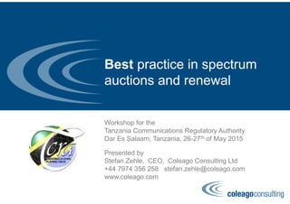 Best practice in spectrum
auctions and renewal
Workshop for the
Tanzania Communications Regulatory Authority
Dar Es Salaam, Tanzania, 26-27th of May 2015
Presented by
Stefan Zehle, CEO, Coleago Consulting Ltd
+44 7974 356 258 stefan.zehle@coleago.com
www.coleago.com
 