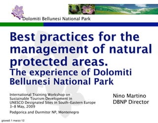 Dolomiti Bellunesi National Park



      Best practices for the
      management of natural
      protected areas.
      The experience of Dolomiti
      Bellunesi National Park
      International Training Workshop on
      Sustainable Tourism Development in
                                                        Nino Martino
      UNESCO Designated Sites in South-Eastern Europe   DBNP Director
      3-8 May, 2009
      Podgorica and Durmitor NP, Montenegro

giovedì 1 marzo 12
 