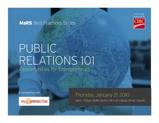 PUBLIC
MaRS Best Practices Series
                                                                                           Generously
                                                                                          Supported By




                         RELATIONS 101
                       Opportunities for Entrepreneurs

PUBLIC
RELATIONS 101          In partnership with


Opportunities for Entrepreneurs



In partnership with
                        Thursday, January 21, 2010
                        12pm - 1:30pm, MaRS Centre, CR-3, 101 College Street, Toronto
                                Additional Generous Support By The William and Nona Heaslip Foundation

                        Introducing the world of public relations. This MaRS Best Practices sessio
                        powerhouse Hill & Knowlton – will show entrepreneurs how to leverage t
                        both business and marketing goals.
 