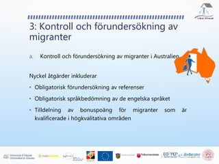 3: Kontroll och förundersökning av
migranter
a. Kontroll och förundersökning av migranter i Australien
Nyckel åtgärder inkluderar
• Obligatorisk förundersökning av referenser
• Obligatorisk språkbedömning av de engelska språket
• Tilldelning av bonuspoäng för migranter som är
kvalificerade i högkvalitativa områden
 