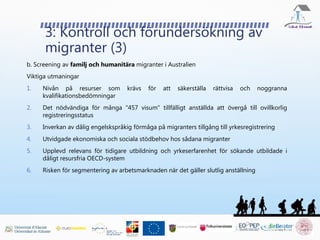 3: Kontroll och förundersökning av
migranter (3)
b. Screening av familj och humanitära migranter i Australien
Viktiga utmaningar
1. Nivån på resurser som krävs för att säkerställa rättvisa och noggranna
kvalifikationsbedömningar
2. Det nödvändiga för många "457 visum" tillfälligt anställda att övergå till ovillkorlig
registreringsstatus
3. Inverkan av dålig engelskspråkig förmåga på migranters tillgång till yrkesregistrering
4. Utvidgade ekonomiska och sociala stödbehov hos sådana migranter
5. Upplevd relevans för tidigare utbildning och yrkeserfarenhet för sökande utbildade i
dåligt resursfria OECD-system
6. Risken för segmentering av arbetsmarknaden när det gäller slutlig anställning
 