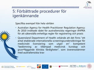 5: Förbättrade procedurer för
igenkännande
Specifika exempel från hela världen
• Australian Agency for Health Practitioner Regulation Agency:
År 2010 inrättade rådet för australiensiska regeringar AHPRA
för att säkerställa enhetliga regler för registrering och praxis
• Queensland Department of Health: erkände att det finns "ett
antal etablerade internationella screeningsundersökningar för
medicinskt licensiering som utgör en" kompetent
"bedömning av tillämpad medicinsk kunskap och
grundläggande kliniska färdigheter", som överensstämmer
med australiensiska krav
 