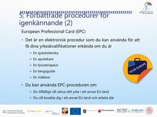 5: Förbättrade procedurer för
igenkännande (2)
European Professional Card (EPC)
• Det är en elektronisk procedur som du kan använda för att
få dina yrkeskvalifikationer erkända om du är
 En sjuksköterska
 En apotekare
 En fysioterapeut
 En bergsguide
 En mäklare
• Du kan använda EPC-proceduren om
 Du tillfälligt vill utöva ditt yrke i ett annat EU-land
 Du vill bosätta dig i ett annat EU-land och arbeta där
 