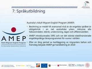 7: Språkutbildning
Australia’s Adult Migrant English Program (AMEP)
• Besittning av medel till avancerad nivå av de engelska språket är
obligatorisk i en rad australiska yrken, inklusive alla
hälsoområden, teknik, undervisning, lagen och affärersvärlden
• AMEP introducerades 1991 och var det största statsfinansierade
engelskspråkiga lärarprogrammet för vuxna i världen
• Efter en lång period av kartläggning av migranters behov och
framsteg började AMEP ge handledning år 2010
 