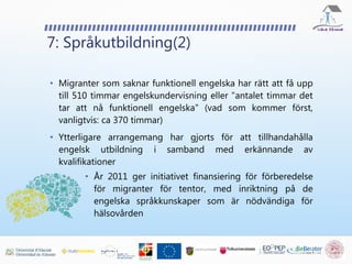 7: Språkutbildning(2)
• Migranter som saknar funktionell engelska har rätt att få upp
till 510 timmar engelskundervisning eller "antalet timmar det
tar att nå funktionell engelska" (vad som kommer först,
vanligtvis: ca 370 timmar)
• Ytterligare arrangemang har gjorts för att tillhandahålla
engelsk utbildning i samband med erkännande av
kvalifikationer
• År 2011 ger initiativet finansiering för förberedelse
för migranter för tentor, med inriktning på de
engelska språkkunskaper som är nödvändiga för
hälsovården
 