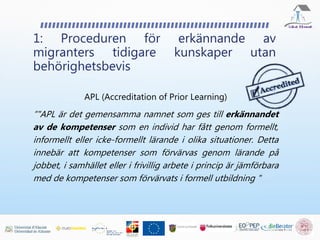 1: Proceduren för erkännande av
migranters tidigare kunskaper utan
behörighetsbevis
APL (Accreditation of Prior Learning)
“"APL är det gemensamma namnet som ges till erkännandet
av de kompetenser som en individ har fått genom formellt,
informellt eller icke-formellt lärande i olika situationer. Detta
innebär att kompetenser som förvärvas genom lärande på
jobbet, i samhället eller i frivillig arbete i princip är jämförbara
med de kompetenser som förvärvats i formell utbildning "
 
