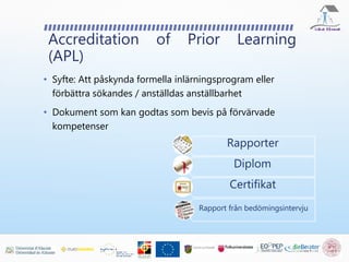 Accreditation of Prior Learning
(APL)
• Syfte: Att påskynda formella inlärningsprogram eller
förbättra sökandes / anställdas anställbarhet
• Dokument som kan godtas som bevis på förvärvade
kompetenser
Rapporter
Diplom
Certifikat
Rapport från bedömingsintervju
 