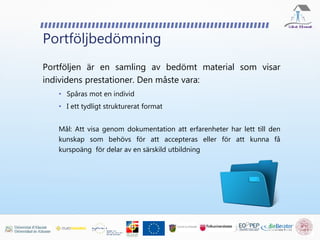 Portföljbedömning
Portföljen är en samling av bedömt material som visar
individens prestationer. Den måste vara:
• Spåras mot en individ
• I ett tydligt strukturerat format
Mål: Att visa genom dokumentation att erfarenheter har lett till den
kunskap som behövs för att accepteras eller för att kunna få
kurspoäng för delar av en särskild utbildning
 