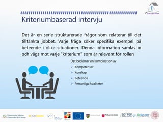 Kriteriumbaserad intervju
Det är en serie strukturerade frågor som relaterar till det
tilltänkta jobbet. Varje fråga söker specifika exempel på
beteende i olika situationer. Denna information samlas in
och vägs mot varje "kriterium" som är relevant för rollen
Det bedömer en kombination av
 Kompetenser
 Kunskap
 Beteende
 Personliga kvaliteter
 