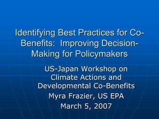 Identifying Best Practices for Co-
  Benefits: Improving Decision-
    Making for Policymakers
      US-Japan Workshop on
        Climate Actions and
     Developmental Co-Benefits
       Myra Frazier, US EPA
           March 5, 2007
 