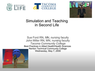 Simulation and Teaching in Second Life Sue Ford RN, MN, nursing faculty John Miller RN, MN, nursing faculty Tacoma Community College Best Practices in Allied Health/Health Sciences   Renton Technical Community College Wednesday, May 7, 2008 
