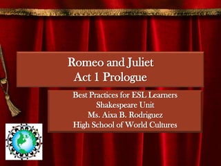 Romeo and JulietAct 1 Prologue  Best Practices for ESL Learners Shakespeare Unit Ms. Aixa B. Rodriguez High School of World Cultures 