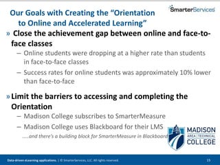 Data-driven eLearning applications. | © SmarterServices, LLC. All rights reserved. 15
Our Goals with Creating the “Orientation
to Online and Accelerated Learning”
» Close the achievement gap between online and face-to-
face classes
– Online students were dropping at a higher rate than students
in face-to-face classes
– Success rates for online students was approximately 10% lower
than face-to-face
»Limit the barriers to accessing and completing the
Orientation
– Madison College subscribes to SmarterMeasure
– Madison College uses Blackboard for their LMS
…..and there’s a building block for SmarterMeasure in Blackboard!
 