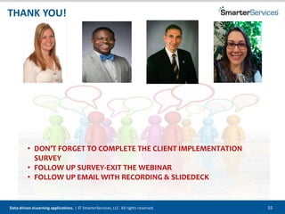 Data-driven eLearning applications. | © SmarterServices, LLC. All rights reserved. 55
• DON’T FORGET TO COMPLETE THE CLIENT IMPLEMENTATION
SURVEY
• FOLLOW UP SURVEY-EXIT THE WEBINAR
• FOLLOW UP EMAIL WITH RECORDING & SLIDEDECK
THANK YOU!
 