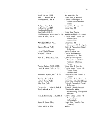 ix 
Jean I. Layzer, Ed.M. Abt Associates, Inc. 
John E. Lochman, Ph.D. Universidad de Alabama 
Joanne Martin, Dr.P.H. Comité Nacional para la 
Prevención del Maltrato 
Infantil 
Philip A. May, Ph.D. Universidad de Nuevo México 
G. Roy Mayer, Ed.D. Universidad del 
Estado de California 
Joan McCord, Ph.D. Universidad Temple 
Elizabeth Young McFarlane, M.P.H. Asociación Médica de Hawaii 
James A. Mercy, Ph.D. Centros para el Control y la 
Prevención de 
Enfermedades 
Aleta Lynn Meyer, Ph.D. Universidad del 
Commonwealth de Virginia 
Kevin J. Moore, Ph.D. Centro de Aprendizaje Social 
de Oregon 
Lorna Palacio Morgan Victim Services, Inc. 
Margaret J. Norris Club de Niños Omega/ 
Soldados de la Calle 
Ruth A. O’Brien, Ph.D., R.N. Centro de Investigación 
Preventiva para la Salud 
Familiar e Infantil de 
Kempe 
Pamela Orpinas, Ph.D., M.P.H. Universidad de Georgia 
Lloyd B. Potter, Ph.D., M.P.H. Centros para el Control y la 
Prevención de 
Enfermedades 
Kenneth E. Powell, M.D., M.P.H. División de Salud Pública de 
Georgia 
Ronald J. Prinz, Ph.D. Universidad de Carolina del Sur 
Le’Roy Reese, Ph.D. Universidad Estatal de Chicago 
John Reid, Ph.D. Centro de Aprendizaje Social 
de Oregon 
Christopher L. Ringwalt, Dr.P.H. Research Triangle Institute 
Tom Roderick, M.S. Educators for Social 
Responsibility Metropolitan 
Area, Inc. 
Mark L. Rosenberg, M.D., M.P.P. Centros para el Control y la 
Prevención de 
Enfermedades 
Susan H. Ruane, M.A. Universidad Estatal de San 
Francisco 
James Sacco, M.S.W. Asesor 
 