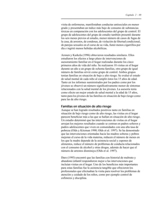 Capítulo 2 - 89 
visita de enfermeras, manifestaban conductas antisociales en menor 
grado y presentaban un índice más bajo de consumo de substancias 
tóxicas en comparación con los adolescentes del grupo de control. El 
grupo de adolescentes del grupo de estudio también presentó durante 
los seis meses previos al estudio, menor número de casos de fugas de 
la casa, de arrestos, de condenas, de violación de libertad condicional, 
de parejas sexuales en el curso de su vida, fumó menos cigarrillos por 
día e ingirió menos bebidas alcohólicas. 
Aronen y Kurkela (1996) obtuvieron resultados similares. Ellos 
estudiaron los efectos a largo plazo de intervenciones de 
asesoramiento familiar en el hogar realizadas durante los cinco 
primeros años de vida del niño. Se realizaron 10 visitas en el hogar 
durante un año a un grupo de ochenta familias, otro grupo de igual 
número de familias sirvió como grupo de control. Ambos grupos 
tenían familias en situación de bajo y alto riesgo. Se evaluó el estado 
de salud mental de cada niño al cumplir éstos los 15 años de edad. 
Tanto en los informes suministrados por los padres como por los 
jóvenes se observó un número significativamente menor de síntomas 
relacionados con la salud mental de los jóvenes. La asesoría tenía 
como efecto un mejor estado de salud mental a la edad de 15 años, 
tanto para los jóvenes de las familias en situación de bajo riesgo como 
para las de alto riesgo. 
Familias en situación de alto riesgo 
Aunque se han logrado resultados positivos tanto en familias en 
situación de bajo riesgo como de alto riesgo, las visitas en el hogar 
parecen beneficiar más a las que se hallan en situación de alto riesgo. 
Un estudio determinó que las intervenciones de visitas en el hogar 
arrojan los mejores resultados cuando se centran en padres solteros y 
padres adolescentes que viven en comunidades con una alta tasa de 
pobreza (Olds y Kitzman 1990; Olds et al. 1997). Se ha demostrado 
que las intervenciones orientadas hacia las madres solteras y pobres 
mejoran el curso de la vida materna, reducen el número de meses en 
los que la madre depende de la asistencia social y cupones de 
alimentos, reduce el número de problemas de conducta relacionados 
con el consumo de alcohol y otras drogas, además de hacer que el 
número de arrestos disminuya (Olds et al. 1997). 
Daro (1993) encontró que las familias con historial de maltrato y 
abandono infantil respondieron mejor a las intervenciones que 
incluían visitas en el hogar. Uno de los beneficios más importantes 
para estas familias fue la asistencia tangible que ofrecieron los 
profesionales que efectuaban la visita para resolver los problemas de 
atención y cuidado de los niños, como por ejemplo control de 
esfínteres y disciplina. 
 