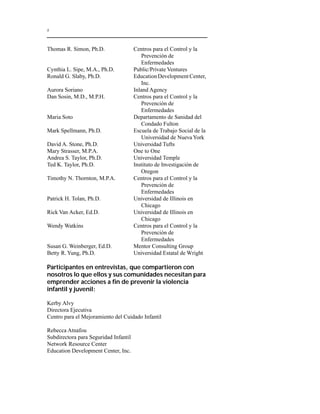 x 
Thomas R. Simon, Ph.D. Centros para el Control y la 
Prevención de 
Enfermedades 
Cynthia L. Sipe, M.A., Ph.D. Public/Private Ventures 
Ronald G. Slaby, Ph.D. Education Development Center, 
Inc. 
Aurora Soriano Inland Agency 
Dan Sosin, M.D., M.P.H. Centros para el Control y la 
Prevención de 
Enfermedades 
Maria Soto Departamento de Sanidad del 
Condado Fulton 
Mark Spellmann, Ph.D. Escuela de Trabajo Social de la 
Universidad de Nueva York 
David A. Stone, Ph.D. Universidad Tufts 
Mary Strasser, M.P.A. One to One 
Andrea S. Taylor, Ph.D. Universidad Temple 
Ted K. Taylor, Ph.D. Instituto de Investigación de 
Oregon 
Timothy N. Thornton, M.P.A. Centros para el Control y la 
Prevención de 
Enfermedades 
Patrick H. Tolan, Ph.D. Universidad de Illinois en 
Chicago 
Rick Van Acker, Ed.D. Universidad de Illinois en 
Chicago 
Wendy Watkins Centros para el Control y la 
Prevención de 
Enfermedades 
Susan G. Weinberger, Ed.D. Mentor Consulting Group 
Betty R. Yung, Ph.D. Universidad Estatal de Wright 
Participantes en entrevistas, que compartieron con 
nosotros lo que ellos y sus comunidades necesitan para 
emprender acciones a fin de prevenir la violencia 
infantil y juvenil: 
Kerby Alvy 
Directora Ejecutiva 
Centro para el Mejoramiento del Cuidado Infantil 
Rebecca Atnafou 
Subdirectora para Seguridad Infantil 
Network Resource Center 
Education Development Center, Inc. 
 
