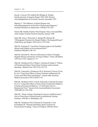 Capítulo 2 - 104 
Krysik J, LeCroy CW, Ashford JB, Milligan K. Healthy 
FamiliesArizona: Evaluation Report 1992-1996. Phoenix: 
ArizonaDepartment of Economic Security, December 1997. 
Manlove J. The Influence of School Dropout and 
SchoolDisengagement on the Risk of School-age Pregnancy. 
Journalof Research on Adolescence 1998;8(2):187-220. 
Norton DR. Healthy Families Pilot Program: State of ArizonaOffice 
of the Auditor General Annual Evaluation, January 1998. 
Oates RK, Gray J, Schweitzer L, Kempe RS, Harmon RJ. 
ATherapeutic Preschool for Abused Children: The KeepsafeProject. 
Child Abuse and Neglect 1995;19(11):1379-1386. 
Olds DL, Kitzman H. Can Home Visitation Improve the Healthof 
Women and Children at Environmental Risk? 
Pediatrics1990;86(1):108-116. 
Olds DL, Kitzman H. Review of Research on Home Visitingfor 
Pregnant Women and Parents of Young Children. Future ofChildren 
1993;3(3):53-92. Capítulo II - 97 
Olds DL, Henderson CR Jr, Phelps C, Kitzman H, Hanks C.Effects 
of Prenatal and Infancy Nurse Home Visitation onGovernment 
Spending. Medical Care 1993;31(2):155-174. 
Olds DL, Eckenrode J, Henderson CR Jr, Kitzman H, Powers J,Cole 
R, et al. Long-Term Effects of Home Visitation onMaternal Life 
Course and Child Abuse and Neglect. Journal ofthe American 
Medical Association 1997;278(8):37-43. 
Olds DL, Henderson CR Jr, Cole R, Eckenrode J, Kitzman H,Luckey 
D, et al. Long-Term Effects of Nurse Home Visitationon Children’s 
Criminal and Antisocial Behavior: 15-YearFollow-Up of a 
Randomized Trial. Journal of the AmericanMedical Association 
1998;280(14):1238-1244. 
Olds DL. Home Visiting: Searching for Answers onEffectiveness. 
Zero to Three Home Visiting Summit at theNational Training 
Institutes; 1998 Dec 5; Washington, DC. 
Olds DL, Henderson CR Jr, Kitzman H, Eckenrode J, Cole 
R,Tatelbaum R. Prenatal and Infancy Home Visitation by 
Nurses:Recent Findings. Future of Children 1999;9(1):44-65. 
 