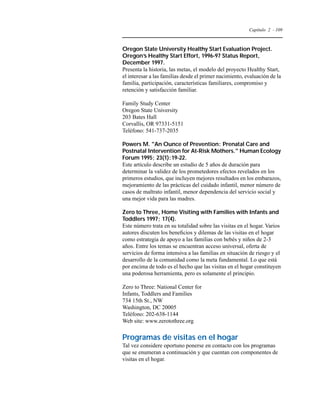 Capítulo 2 - 109 
Oregon State University Healthy Start Evaluation Project. 
Oregon’s Healthy Start Effort, 1996-97 Status Report, 
December 1997. 
Presenta la historia, las metas, el modelo del proyecto Healthy Start, 
el interesar a las familias desde el primer nacimiento, evaluación de la 
familia, participación, características familiares, compromiso y 
retención y satisfacción familiar. 
Family Study Center 
Oregon State University 
203 Bates Hall 
Corvallis, OR 97331-5151 
Teléfono: 541-737-2035 
Powers M. An Ounce of Prevention: Prenatal Care and 
Postnatal Intervention for At-Risk Mothers. Human Ecology 
Forum 1995; 23(1):19-22. 
Este artículo describe un estudio de 5 años de duración para 
determinar la validez de los prometedores efectos revelados en los 
primeros estudios, que incluyen mejores resultados en los embarazos, 
mejoramiento de las prácticas del cuidado infantil, menor número de 
casos de maltrato infantil, menor dependencia del servicio social y 
una mejor vida para las madres. 
Zero to Three, Home Visiting with Families with Infants and 
Toddlers 1997; 17(4). 
Este número trata en su totalidad sobre las visitas en el hogar. Varios 
autores discuten los beneficios y dilemas de las visitas en el hogar 
como estrategia de apoyo a las familias con bebés y niños de 2-3 
años. Entre los temas se encuentran acceso universal, oferta de 
servicios de forma intensiva a las familias en situación de riesgo y el 
desarrollo de la comunidad como la meta fundamental. Lo que está 
por encima de todo es el hecho que las visitas en el hogar constituyen 
una poderosa herramienta, pero es solamente el principio. 
Zero to Three: National Center for 
Infants, Toddlers and Families 
734 15th St., NW 
Washington, DC 20005 
Teléfono: 202-638-1144 
Web site: www.zerotothree.org 
Programas de visitas en el hogar 
Tal vez considere oportuno ponerse en contacto con los programas 
que se enumeran a continuación y que cuentan con componentes de 
visitas en el hogar. 
 