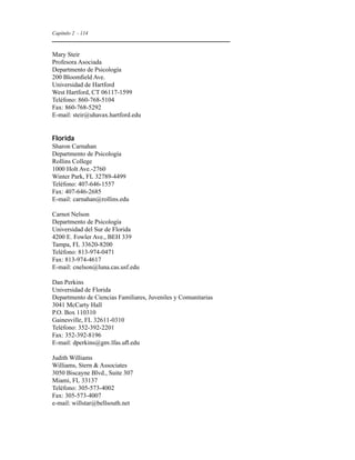 Capítulo 2 - 114 
Mary Steir 
Profesora Asociada 
Departmento de Psicología 
200 Bloomfield Ave. 
Universidad de Hartford 
West Hartford, CT 06117-1599 
Teléfono: 860-768-5104 
Fax: 860-768-5292 
E-mail: steir@uhavax.hartford.edu 
Florida 
Sharon Carnahan 
Departmento de Psicología 
Rollins College 
1000 Holt Ave.-2760 
Winter Park, FL 32789-4499 
Teléfono: 407-646-1557 
Fax: 407-646-2685 
E-mail: carnahan@rollins.edu 
Carnot Nelson 
Departmento de Psicología 
Universidad del Sur de Florida 
4200 E. Fowler Ave., BEH 339 
Tampa, FL 33620-8200 
Teléfono: 813-974-0471 
Fax: 813-974-4617 
E-mail: cnelson@luna.cas.usf.edu 
Dan Perkins 
Universidad de Florida 
Departmento de Ciencias Familiares, Juveniles y Comunitarias 
3041 McCarty Hall 
P.O. Box 110310 
Gainesville, FL 32611-0310 
Teléfono: 352-392-2201 
Fax: 352-392-8196 
E-mail: dperkins@gnv.lfas.ufl.edu 
Judith Williams 
Williams, Stern  Associates 
3050 Biscayne Blvd., Suite 307 
Miami, FL 33137 
Teléfono: 305-573-4002 
Fax: 305-573-4007 
e-mail: willstar@bellsouth.net 
 