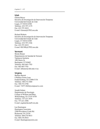Capítulo 2 - 122 
Utah 
Glenna Boyce 
Iniciativa de Investigación de Intervención Temprana 
Universidad del Estado de Utah 
Logan, UT 84322-6580 
Teléfono: 435-797-1179 
Fax: 435-797-2019 
E-mail: Glenna@CPD2.usu.edu 
Richard Roberts 
Iniciativa de Investigación de Intervención Temprana 
Universidad del Estado de Utah 
Logan, UT 84322-6580 
Teléfono: 435-797-3346 
Fax: 435-797-2019 
E-mail: RICHR@CPD2.usu.edu 
Vermont 
Moshe Braner 
Departamento de Sanidad de Vermont 
Vigilancia Sanitaria 
108 Cherry St. 
Burlington, VT 05402 
Teléfono: 802-865-7703 
Fax: 802-865-7701 
E-mail: mbraner@vdh.state.vt.us 
Virginia 
Barbara Barrett 
6 Wallace Farms Lane 
Fredericksburg, VA 22406-5136 
Teléfono: 540-372-3460 
Fax: 540-372-3706 
E-mail: 71077.2664@compuserve.com 
Joseph Galano 
Departmento de Psicología 
College of William and Mary 
Williamsburg, VA 23187-8795 
Teléfono: 757-221-3878 
Fax: 757-221-3896 
E-mail: jxgala@facstaff.wm.edu 
Lee Huntington 
Huntington Associates 
2300 Providence Creek Rd. 
Richmond, VA 23236 
Teléfono: 804-276-9015 
Fax: 804-276-9016 
E-mail: lhuntington@erols.com 
 