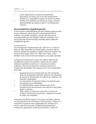 Capítulo 2 - 132 
• Incluir capacitación en materia de entendimiento 
intercultural, de manera que los jóvenes puedan tolerar 
diferencias y comprender los puntos de vista de los demás. 
• Enseñar a los estudiantes los factores de riesgos o factores 
desencadenantes que pueden conducir a confrontaciones 
violentas. 
Para la población estudiantil general 
Si una escuela o comunidad desea prevenir conductas agresivas antes 
de que comiencen o desea mejorar la actitud general hacia la 
violencia, una posible estrategia es ejecutar una intervención 
sociocognoscitiva que esté dirigida a todos los estudiantes. Esta 
sección describe las intervenciones diseñadas para la población 
estudiantil en general. 
Escuela primaria 
Las investigaciones han demostrado que, entre los 6 y 12 años de 
edad, los niños desarrollan con mucha rapidez creencias sobre la 
agresión, además de la tendencia a atribuir intenciones hostiles a las 
acciones de los demás (Aber et al. 1996). Por lo tanto, se han 
diseñado varias intervenciones para dirigirse a este grupo específico. 
El Programa de Resolución Creativa de Conflictos (RCCP) está 
diseñado para ayudar a los docentes y alumnos de las escuelas 
primarias a aprender mecanismos no violentos para resolver 
conflictos, evitar caer en situaciones violentas y promover la 
comprensión intercultural. Este programa tiene varios componentes, 
entre ellos: 
• Capacitación para los docentes para que ellos incorporen, 
dentro de un programa tradicional, ejercicios con el propósito 
de mejorar la comunicación, la resolución de conflictos y las 
relaciones intergrupales. 
• Los entrenadores de personal orientan a los docentes para 
que apliquen nuevas habilidades. 
• Los administradores reciben informes acerca de los 
conceptos de las intervenciones y las maneras en que pueden 
apoyar el esfuerzo. 
• Niños modelo en materia de resolución no violenta de 
conflictos intervienen en discusiones y disputas en los sitios 
de juego y los comedores. 
El programa del RCCP contiene 51 lecciones semanales, cada una 
con una duración de 30 a 60 minutos. Estas lecciones o talleres se 
concentran en aspectos como comprensión oral, confianza en sí 
mismo, expresión emocional, consideración de perspectivas, 
cooperación, negociación, resolución de problemas, análisis de 
 