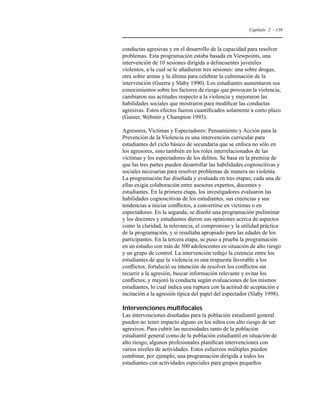 Capítulo 2 - 139 
conductas agresivas y en el desarrollo de la capacidad para resolver 
problemas. Esta programación estaba basada en Viewpoints, una 
intervención de 10 sesiones dirigida a delincuentes juveniles 
violentos, a la cual se le añadieron tres sesiones: una sobre drogas, 
otra sobre armas y la última para celebrar la culminación de la 
intervención (Guerra y Slaby 1990). Los estudiantes aumentaron sus 
conocimientos sobre los factores de riesgo que provocan la violencia, 
cambiaron sus actitudes respecto a la violencia y mejoraron las 
habilidades sociales que mostraron para modificar las conductas 
agresivas. Estos efectos fueron cuantificados solamente a corto plazo 
(Gainer, Webster y Champion 1993). 
Agresores, Víctimas y Espectadores: Pensamiento y Acción para la 
Prevención de la Violencia es una intervención curricular para 
estudiantes del ciclo básico de secundaria que se enfoca no sólo en 
los agresores, sino también en los roles interrelacionados de las 
víctimas y los espectadores de los delitos. Se basa en la premisa de 
que las tres partes pueden desarrollar las habilidades cognoscitivas y 
sociales necesarias para resolver problemas de manera no violenta. 
La programación fue diseñada y evaluada en tres etapas; cada una de 
ellas exigía colaboración entre asesores expertos, docentes y 
estudiantes. En la primera etapa, los investigadores evaluaron las 
habilidades cognoscitivas de los estudiantes, sus creencias y sus 
tendencias a iniciar conflictos, a convertirse en víctimas o en 
espectadores. En la segunda, se diseñó una programación preliminar 
y los docentes y estudiantes dieron sus opiniones acerca de aspectos 
como la claridad, la relevancia, el compromiso y la utilidad práctica 
de la programación, y si resultaba apropiado para las edades de los 
participantes. En la tercera etapa, se puso a prueba la programación 
en un estudio con más de 300 adolescentes en situación de alto riesgo 
y un grupo de control. La intervención redujo la creencia entre los 
estudiantes de que la violencia es una respuesta favorable a los 
conflictos; fortaleció su intención de resolver los conflictos sin 
recurrir a la agresión, buscar información relevante y evitar los 
conflictos; y mejoró la conducta según evaluaciones de los mismos 
estudiantes, lo cual indica una ruptura con la actitud de aceptación e 
incitación a la agresión típica del papel del espectador (Slaby 1998). 
Intervenciones multifocales 
Las intervenciones diseñadas para la población estudiantil general 
pueden no tener impacto alguno en los niños con alto riesgo de ser 
agresivos. Para cubrir las necesidades tanto de la población 
estudiantil general como de la población estudiantil en situación de 
alto riesgo, algunos profesionales planifican intervenciones con 
varios niveles de actividades. Estos esfuerzos múltiples pueden 
combinar, por ejemplo, una programación dirigida a todos los 
estudiantes con actividades especiales para grupos pequeños 
 