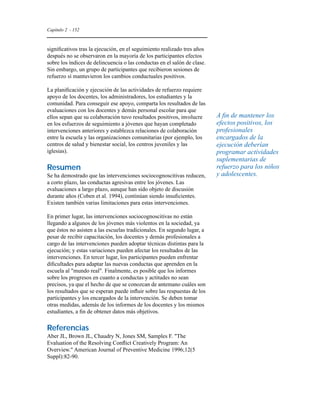 Capítulo 2 - 152 
significativos tras la ejecución, en el seguimiento realizado tres años 
después no se observaron en la mayoría de los participantes efectos 
sobre los índices de delincuencia o las conductas en el salón de clase. 
Sin embargo, un grupo de participantes que recibieron sesiones de 
refuerzo sí mantuvieron los cambios conductuales positivos. 
La planificación y ejecución de las actividades de refuerzo requiere 
apoyo de los docentes, los administradores, los estudiantes y la 
comunidad. Para conseguir ese apoyo, comparta los resultados de las 
evaluaciones con los docentes y demás personal escolar para que 
ellos sepan que su colaboración tuvo resultados positivos, involucre 
en los esfuerzos de seguimiento a jóvenes que hayan completado 
intervenciones anteriores y establezca relaciones de colaboración 
entre la escuela y las organizaciones comunitarias (por ejemplo, los 
centros de salud y bienestar social, los centros juveniles y las 
iglesias). 
Resumen 
Se ha demostrado que las intervenciones sociocognoscitivas reducen, 
a corto plazo, las conductas agresivas entre los jóvenes. Las 
evaluaciones a largo plazo, aunque han sido objeto de discusión 
durante años (Coben et al. 1994), continúan siendo insuficientes. 
Existen también varias limitaciones para estas intervenciones. 
En primer lugar, las intervenciones sociocognoscitivas no están 
llegando a algunos de los jóvenes más violentos en la sociedad, ya 
que éstos no asisten a las escuelas tradicionales. En segundo lugar, a 
pesar de recibir capacitación, los docentes y demás profesionales a 
cargo de las intervenciones pueden adoptar técnicas distintas para la 
ejecución; y estas variaciones pueden afectar los resultados de las 
intervenciones. En tercer lugar, los participantes pueden enfrentar 
dificultades para adaptar las nuevas conductas que aprenden en la 
escuela al mundo real. Finalmente, es posible que los informes 
sobre los progresos en cuanto a conductas y actitudes no sean 
precisos, ya que el hecho de que se conozcan de antemano cuáles son 
los resultados que se esperan puede influir sobre las respuestas de los 
participantes y los encargados de la intervención. Se deben tomar 
otras medidas, además de los informes de los docentes y los mismos 
estudiantes, a fin de obtener datos más objetivos. 
Referencias 
Aber JL, Brown JL, Chaudry N, Jones SM, Samples F. The 
Evaluation of the Resolving Conflict Creatively Program: An 
Overview. American Journal of Preventive Medicine 1996;12(5 
Suppl):82-90. 
A fin de mantener los 
efectos positivos, los 
profesionales 
encargados de la 
ejecución deberían 
programar actividades 
suplementarias de 
refuerzo para los niños 
y adolescentes. 
 