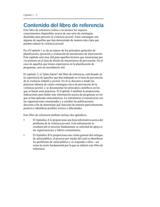 Capítulo 1 - 2 
Contenido del libro de referencia 
Este libro de referencia coloca a su alcance los mejores 
conocimientos disponibles acerca de una serie de estrategias 
diseñadas para prevenir la violencia juvenil. Estas estrategias son 
algunas de aquellas que han demostrado de manera más clara que 
pueden reducir la violencia juvenil. 
En el Capítulo 1 se da un repaso de los principios generales de 
planificación, ejecución y evaluación de mecanismos de intervención. 
Este capítulo será muy útil para aquellos lectores que incursionan por 
vez primera en el área de diseño de mecanismos de prevención. En el 
caso de aquellos que tienen experiencia en la planificación de 
programas, será un recordatorio útil. 
El capítulo 2, el "plato fuerte" del libro de referencia, está basado en 
la experiencia de aquellos que han trabajado en el área de prevención 
de la violencia infantil y juvenil. En él se discuten a fondo las 
prácticas idóneas de cuatro estrategias clave de prevención de la 
violencia juvenil, y se documentan los principios científicos en los 
que se basan estas prácticas. El Capítulo 2 también le proporciona 
indicaciones para hallar más información acerca de programas en los 
que se han aplicado estas prácticas. Le exhortamos a comunicarse con 
las organizaciones enumeradas y a estudiar las publicaciones 
descritas a fin de determinar qué funcionó de manera particularmente 
positiva e identificar posibles errores y dificultades. 
Este libro de referencia también incluye dos apéndices: 
• El Apéndice A le proporciona una hoja informativa acerca del 
problema de la violencia juvenil. Esta información le 
resultará útil si necesita fundamentar su solicitud de apoyo a 
las organizaciones y líderes comunitarios. 
• El Apéndice B le proporciona una visión general del enfoque 
de salud pública, el proceso por medio del cual se identifican 
los problemas de salud pública y se responde a ellos—así 
como la razón fundamental por la que se elaboró este libro de 
referencia. 
 