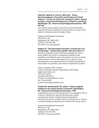 Capítulo 2 - 163 
Slaby RG, Barham JE, Eron LE, Wilcox BL. Policy 
Recommendations: Prevention and Treatment of Youth 
Violence. In Eron LD, Gentry JH, Schlegel P, editors. Reason 
to Hope: A Psychosocial Perspective on Violence and Youth. 
Washington, DC: American Psychological Association, 1994: 
447-456. 
Este capítulo trata los aspectos generales que los profesionales a 
cargo de elaboración de políticas necesitan tomar en cuenta a fin de 
reducir la violencia juvenil en Estados Unidos. 
American Psychological Association 
750 First St., NE 
Washington, DC 20002-4242 
Teléfono: 202-336-5500 
Sitio Web: www.apa.org/books 
Shapiro JP. The Peacemakers Program: Friends Don’t Let 
Friends Fight. School Safety Update 1999;December:6-7. 
Describe un programa multi-modal para estudiantes de cuarto a 
octavo grados, que incluye un componente terapéutico para 
estudiantes con problemas graves de agresión, así como un enfoque 
especial sobre los valores relacionados con la violencia. Se ha 
demostrado que este programa reduce los incidentes disciplinarios 
relacionados con agresiones, entre ellos las suspensiones escolares. 
Jeremy P. Shapiro, Ph.D., Director 
Center for Research, Quality Improvement, and Training 
Applewood Centers, Inc. 
2525 East 22nd St. 
Cleveland, OH 44115 
Teléfono: 216-696-5800 (ext. 1144) 
Fax: 216-696-6592 
E-mail: jeremyshapiro@yahoo.com 
Trickett PK, Schellenbach CD, editors. Violence Against 
Children in the Family and the Community. Washington, 
DC: American Psychological Association, 1998. 
Compendia los más recientes hallazgos de los investigadores sobre la 
violencia e identifica los aspectos necesarios para realizar 
investigaciones futuras. También describe prometedoras 
intervenciones que han ayudado a niños ya afectados por la violencia 
y propone estrategias para prevenir la violencia antes de que ocurra. 
American Psychological Association 
750 First St., NE 
Washington, DC 20002-4242 
Teléfono: 202-336-5500 
Sitio Web: www.apa.org/books 
 