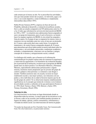 Capítulo 2 - 176 
cada semana por al menos un año. No se prescriben las actividades, 
sino que éstas pueden incluir dar un paseo, ver televisión, jugar, ir al 
cine o a un evento deportivo, visitar la biblioteca o simplemente 
intercambiar ideas (Elliot 1997). 
Public/Private Ventures (P/PV), empresa sin fines de lucro de 
Filadelfia, dedicada al desarrollo y evaluación de políticas sociales, 
llevó a cabo un estudio comparativo de 959 adolescentes entre los 10 
y los 16 años que solicitaron los servicios de intervención de BB/BS 
en 1992 y 19932. La mitad de estos adolescentes fueron asignados al 
azar a un grupo de tratamiento, para el cual se hicieron o se intentó 
hacer los equipos regulares de BB/BS; la otra mitad fue asignada a 
listas de espera. En el grupo al que se asignaron los tutores, éstos se 
reunieron con sus tutoriados unas tres veces al mes por un promedio 
de 12 meses; cada sesión duró unas cuatro horas. Los grupos de 
tratamiento y de control fueron comparados después de 18 meses 
para determinar qué efecto había tenido la tutoría individual sobre los 
adolescentes y sus actividades antisociales, rendimiento académico, 
actitudes y comportamiento, relaciones con sus familias y amigos, 
concepto de sí mismos y enriquecimiento social y cultural. 
Los hallazgos del estudio, que se basaron en la información 
suministrada por los propios sujetos antes de comenzar la experiencia 
y entrevistas de seguimiento o en formularios de evaluación llenados 
por el personal de la institución, revelaron que el programa de BB/BS 
puede tener un efecto positivo. Los Hermanos Menores y Hermanas 
Menores, especialmente adolescentes pertenecientes a alguna 
minoría, mostraron menor propensión que los jóvenes del grupo de 
control a golpear a otras personas o a comenzar a usar drogas o 
alcohol. También asistieron más a la escuela, tuvieron un mejor 
rendimiento escolar y una mejor actitud, y sus relaciones con sus 
padres y otros individuos de su edad se hicieron mejores que las de 
los del grupo de control. No se observaron mejoras estadísticamente 
significativas en el concepto que tenían de sí mismos o en el número 
de actividades sociales y culturales en las que participaron (Furano et 
al. 1993; Roaf, Tierney y Hunte 1994; Morrow y Styles 1995; 
Tierney, Grossman y Resch 1996). 
Tutorías in situ 
Las intervenciones in situ tienen un lugar determinado donde se 
desarrollan todas las sesiones. La mayor parte de las iniciativas in situ 
se llevan a cabo en las escuelas, pero también pueden ejecutarse en 
lugares de trabajo, iglesias, centros comunitarios, reformatorios y 
viviendas de interés social. Las intervenciones de tutoría en grupos 
2El estudio fue financiado por Pew Charitable Trusts, The Commonwealth 
Fund, The Lilly Endowment y un patrocinador anónimo. 
 