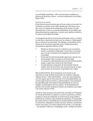 Capítulo 2 - 177 
con actividades específicas—tales como proyectos académicos y 
prácticas de destrezas u oficios—son más comúnmente in situ (Sipe y 
Roder 1999). 
Tutorías en la escuela 
En las intervenciones de tutoría que se llevan a cabo en la escuela, los 
voluntarios se reúnen con los niños durante una o dos horas, una o 
dos veces a la semana en las instalaciones de la escuela. En estas 
intervenciones, el tutor se concentra básicamente en actividades que 
desarrollan destrezas académicas y sociales, pero también involucra a 
los niños en actividades divertidas. 
Los programas de tutoría en la escuela son bastante nuevos, y todavía 
no está claro si funcionan tan bien como los esfuerzos tradicionales 
que se realizan en la comunidad. Sin embargo, los partidarios de las 
tutorías en la escuela han esgrimido varias ventajas potenciales, 
incluyendo las siguientes (Herrera 1999): 
• Pueden ser atractivas para los voluntarios que se muestran 
reacios o no pueden comprometer varias horas a la semana, 
que es lo que se requiere en los programas de tutoría en la 
comunidad. 
• El personal de intervención puede supervisar y apoyar a los 
tutores porque todos se reúnen en el mismo lugar. 
• Los maestros y administradores de la escuela también pueden 
ayudar a supervisar el proceso de intervención. 
• La participación en programas de tutoría puede mejorar 
imagen social de los jóvenes ante otras personas de su edad; 
tener un tutor con frecuencia es percibido como súper. 
Otro posible beneficio de los programas en la escuela es que 
reducirían el riesgo de falsas acusaciones de conductas impropias. 
Algunos tutores—sobre todo hombres—creen que estos programas 
son más seguros que las intervenciones en la comunidad debido a la 
cercana supervisión de maestros y administradores. Esta percepción 
de seguridad puede incrementar la disponibilidad de los tutores a 
trabajar con participantes del sexo opuesto: la flexibilidad puede 
permitir a las escuelas aumentar el número de estudiantes que asigna 
a los tutores (Herrera 1999). 
Una de las intervenciones en la escuela más conocidas es el Programa 
de Tutoría de Norwalk. Su objetivo es elevar la autoestima, actitud y 
asistencia a clases de estudiantes en situaciones de riesgo debido a 
problemas de conducta y bajo rendimiento académico. El responsable 
de la intervención es contratado por las escuelas públicas de Norwalk. 
Los directores, trabajadores sociales, asesores, maestros y enfermeros 
actúan como apoyo a los tutores dentro de la escuela, y un individuo 
—por ejemplo, el director o el trabajador social—maneja los detalles 
 