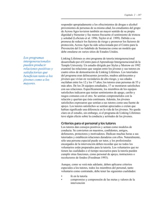 Capítulo 2 - 187 
responder apropiadamente a los ofrecimientos de drogas o alcohol 
provenientes de personas de su misma edad, los estudiantes del grupo 
de Across Ages tuvieron también un mayor sentido de su propia 
dignidad y bienestar y fue menos frecuente el sentimiento de tristeza 
y soledad (LoSciuto et al. 1996; Taylor et al. 1999). Debido a su 
promesa de reducir los factores de riesgo y promover los factores de 
protección, Across Ages ha sido seleccionada por el Centro para la 
Prevención del Uso Indebido de Sustancias como un modelo que 
debe emularse en varios sitios de Estados Unidos. 
Linking Lifetimes es otro programa de tutoría intergeneracional 
desarrollado por el Centro para el Aprendizaje Intergeneracional de la 
Temple University. Un estudio dirigido por Styles y Morrow en 1992 
examinó las relaciones que surgían entre los jóvenes y sus tutores en 
cuatro sitios de demostración de Linking Lifetimes. Los tutoriados 
del programa eran delincuentes juveniles, madres adolescentes y 
jóvenes que vivían en vecindarios de alto riesgo, y sus edades 
oscilaban entre los 12 y los 17 años; los tutores eran personas de 55 y 
más años. De los 26 equipos estudiados, 17 se mostraron satisfechos 
con sus relaciones. Específicamente, los miembros de los equipos 
satisfechos indicaron que tenían sentimientos de apego, cariño y 
rasgos comunes con el otro. Se sentían comprometidos con la 
relación y querían que ésta continuara. Además, los jóvenes 
satisfechos expresaron que sentían a sus tutores como una fuente de 
apoyo. Los tutores satisfechos se sentían apreciados o creían que 
habían significado una diferencia en la vida de los jóvenes. No queda 
claro en el estudio, sin embargo, si el programa de Linking Lifetimes 
tuvo algún efecto sobre la conducta y actitudes de los jóvenes. 
Criterios para el personal y los tutores 
Los tutores dan consejos positivos y actúan como modelos de 
conducta. Se convierten en maestros, confidentes, amigos, 
defensores, protectores y motivadores. Dedican muchas horas a sus 
tutoriados y establecen relaciones duraderas con ellos. Naturalmente, 
sólo una persona especial puede ser tutor, y los profesionales 
encargados de la intervención deben recordar que no todos los 
voluntarios están preparados para la tutoría. Los voluntarios que no 
tienen las cualidades o el tiempo necesarios para la tutoría pueden 
cumplir otras funciones, como personal de apoyo, instructores o 
recolectores de fondos (Freedman 1993). 
Aunque, como se verá más adelante, deben aplicarse criterios 
especiales a los tutores, todos los miembros del personal, tanto 
voluntario como contratado, debe tener las siguientes cualidades: 
• fe en la tutoría 
• compromiso y comprensión de las metas y valores de la 
intervención 
Los programas 
intergeneracionales 
pueden producir 
relaciones positivas y 
satisfactorias que 
benefician tanto a los 
jóvenes como a los 
mayores. 
 