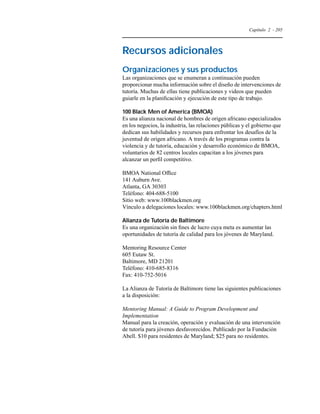 Capítulo 2 - 205 
Recursos adicionales 
Organizaciones y sus productos 
Las organizaciones que se enumeran a continuación pueden 
proporcionar mucha información sobre el diseño de intervenciones de 
tutoría. Muchas de ellas tiene publicaciones y videos que pueden 
guiarle en la planificación y ejecución de este tipo de trabajo. 
100 Black Men of America (BMOA) 
Es una alianza nacional de hombres de origen africano especializados 
en los negocios, la industria, las relaciones públicas y el gobierno que 
dedican sus habilidades y recursos para enfrontar los desafíos de la 
juventud de origen africano. A través de los programas contra la 
violencia y de tutoría, educación y desarrollo económico de BMOA, 
voluntarios de 82 centros locales capacitan a los jóvenes para 
alcanzar un perfil competitivo. 
BMOA National Office 
141 Auburn Ave. 
Atlanta, GA 30303 
Teléfono: 404-688-5100 
Sitio web: www.100blackmen.org 
Vínculo a delegaciones locales: www.100blackmen.org/chapters.html 
Alianza de Tutoría de Baltimore 
Es una organización sin fines de lucro cuya meta es aumentar las 
oportunidades de tutoría de calidad para los jóvenes de Maryland. 
Mentoring Resource Center 
605 Eutaw St. 
Baltimore, MD 21201 
Teléfono: 410-685-8316 
Fax: 410-752-5016 
La Alianza de Tutoría de Baltimore tiene las siguientes publicaciones 
a la disposición: 
Mentoring Manual: A Guide to Program Development and 
Implementation 
Manual para la creación, operación y evaluación de una intervención 
de tutoría para jóvenes desfavorecidos. Publicado por la Fundación 
Abell. $10 para residentes de Maryland; $25 para no residentes. 
 