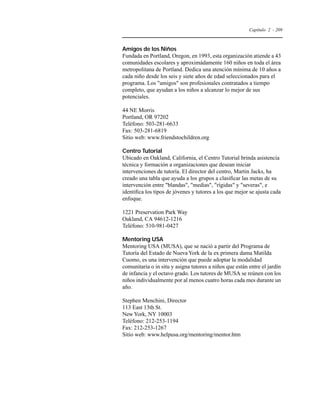 Capítulo 2 - 209 
Amigos de los Niños 
Fundada en Portland, Oregon, en 1993, esta organización atiende a 43 
comunidades escolares y aproximádamente 160 niños en toda el área 
metropolitana de Portland. Dedica una atención mínima de 10 años a 
cada niño desde los seis y siete años de edad seleccionados para el 
programa. Los amigos son profesionales contratados a tiempo 
completo, que ayudan a los niños a alcanzar lo mejor de sus 
potenciales. 
44 NE Morris 
Portland, OR 97202 
Teléfono: 503-281-6633 
Fax: 503-281-6819 
Sitio web: www.friendstochildren.org 
Centro Tutorial 
Ubicado en Oakland, California, el Centro Tutorial brinda asistencia 
técnica y formación a organizaciones que desean iniciar 
intervenciones de tutoría. El director del centro, Martin Jacks, ha 
creado una tabla que ayuda a los grupos a clasificar las metas de su 
intervención entre blandas, medias, rígidas y severas, e 
identifica los tipos de jóvenes y tutores a los que mejor se ajusta cada 
enfoque. 
1221 Preservation Park Way 
Oakland, CA 94612-1216 
Teléfono: 510-981-0427 
Mentoring USA 
Mentoring USA (MUSA), que se nació a partir del Programa de 
Tutoría del Estado de Nueva York de la ex primera dama Matilda 
Cuomo, es una intervención que puede adoptar la modalidad 
comunitaria o in situ y asigna tutores a niños que están entre el jardín 
de infancia y el octavo grado. Los tutores de MUSA se reúnen con los 
niños individualmente por al menos cuatro horas cada mes durante un 
año. 
Stephen Menchini, Director 
113 East 13th St. 
New York, NY 10003 
Teléfono: 212-253-1194 
Fax: 212-253-1267 
Sitio web: www.helpusa.org/mentoring/mentor.htm 
 