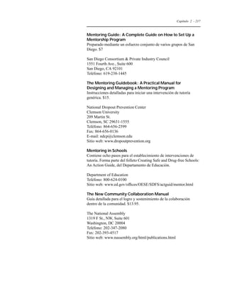 Capítulo 2 - 217 
Mentoring Guide: A Complete Guide on How to Set Up a 
Mentorship Program 
Preparado mediante un esfuerzo conjunto de varios grupos de San 
Diego. $7 
San Diego Consortium  Private Industry Council 
1551 Fourth Ave., Suite 600 
San Diego, CA 92101 
Teléfono: 619-238-1445 
The Mentoring Guidebook: A Practical Manual for 
Designing and Managing a Mentoring Program 
Instrucciones detalladas para iniciar una intervención de tutoría 
genérica. $15. 
National Dropout Prevention Center 
Clemson University 
209 Martin St. 
Clemson, SC 29631-1555 
Teléfono: 864-656-2599 
Fax: 864-656-0136 
E-mail: ndcp@clemson.edu 
Sitio web: www.dropoutprevention.org 
Mentoring in Schools 
Contiene ocho pasos para el establecimiento de intervenciones de 
tutoría. Forma parte del folleto Creating Safe and Drug-free Schools: 
An Action Guide, del Departamento de Educación. 
Department of Education 
Teléfono: 800-624-0100 
Sitio web: www.ed.gov/offices/OESE/SDFS/actguid/mentor.html 
The New Community Collaboration Manual 
Guía detallada para el logro y sostenimiento de la colaboración 
dentro de la comunidad. $13.95. 
The National Assembly 
1319 F St., NW, Suite 601 
Washington, DC 20004 
Teléfono: 202-347-2080 
Fax: 202-393-4517 
Sitio web: www.nassembly.org/html/publications.html 
 