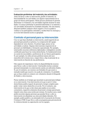 Capítulo 1 - 24 
Evaluación preliminar del material y las actividades 
Antes de llevar a cabo su intervención, pruebe el material y la 
funcionalidad de sus actividades con algunos representantes de su 
grupo de futuros participantes. Dicho proceso preliminar le permite 
determinar si el material y las actividades lograrán alcanzar la meta 
fijada. Un ensayo preliminar le permitirá determinar si su material y 
sus actividades alcanzarán los resultados deseados. De esta manera, 
detectará también cualquier efecto negativo. Eso le ayudará a 
verificar si los participantes entienden y reciben bien los mensajes y 
si el nivel del material escrito es apropiado. 
Contrate el personal para su intervención 
Una vez que haya diseñado su intervención, usted requerirá de un 
personal para ponerla en práctica. La composición del equipo 
dependerá de varios factores. En primer lugar, piense en las 
actividades a realizar. Algunas intervenciones requieren de un 
personal con habilidades o formación especializada. Por ejemplo, 
usted podría necesitar enfermeras diplomadas o trabajadores sociales 
certificados para hacer las visitas domiciliarias. Es fundamental tomar 
en cuenta las necesidades y preferencias de sus futuros participantes. 
Si, por ejemplo, los niños jóvenes prefieren tutores del sexo 
masculino de la misma raza y origen étnico, elija al personal de su 
intervención en función de esas preferencias. 
Otro aspecto de importancia vital es la disponibilidad de recursos 
para llevar a cabo su intervención. Usted podría incluso contratar 
personal remunerado si su intervención cuenta con suficientes fondos. 
Si, por el contrario, sus recursos son limitados (lo que ocurre a 
menudo) tendrá que recurrir a la ayuda de voluntarios. Es probable 
que ya haya estado en contacto con voluntarios durante la búsqueda 
de fondos y otros recursos. 
Piense también en el tiempo que necesitará su personal para trabajar 
en su intervención. Una intervención en la que se prevé visitas 
domiciliarias podría requerir de personal a tiempo completo para 
poder visitar varios domicilios en un día. Por el contrario, una 
intervención en la que se den clases para padres en un centro 
comunitario, requeriría solamente de personal a tiempo parcial para 
impartir estas clases unas noches por semana. En muchos casos, usted 
podría necesitar algunas personas que puedan llevar a cabo su 
intervención sin abandonar sus otras actividades laborales. Por 
ejemplo, podría pedirle a un entrenador de la Asociación de Jóvenes 
Cristianos (YMCA) que lleve a cabo un programa para prevención de 
la violencia durante su capacitación con los equipos. 
 
