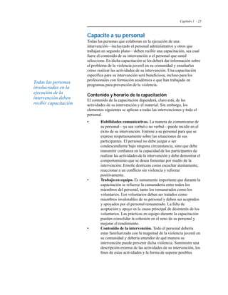 Capítulo 1 - 25 
Capacite a su personal 
Todas las personas que colaboran en la ejecución de una 
intervención—incluyendo el personal administrativo y otros que 
trabajan en segundo plano—deben recibir una capacitación, sea cual 
fuere el contenido de su intervención o el personal que usted 
seleccione. En dicha capacitación se les deberá dar información sobre 
el problema de la violencia juvenil en su comunidad y enseñarles 
cómo realizar las actividades de su intervención. Una capacitación 
específica para su intervención será beneficiosa, incluso para los 
profesionales con formación académica o que han trabajado en 
programas para prevención de la violencia. 
Contenido y horario de la capacitación 
El contenido de la capacitación dependerá, claro está, de las 
actividades de su intervención y el material. Sin embargo, los 
elementos siguientes se aplican a todas las intervenciones y todo el 
personal. 
• Habilidades comunicativas. La manera de comunicarse de 
su personal—ya sea verbal o no verbal—puede incidir en el 
éxito de su intervención. Entrene a su personal para que se 
exprese respetuosamente sobre las situaciones de sus 
participantes. El personal no debe juzgar o ser 
condescendiente bajo ninguna circunstancia, sino que debe 
transmitir confianza en la capacidad de los participantes de 
realizar las actividades de la intervención y debe demostrar el 
comportamiento que se desea fomentar por medio de la 
intervención. Enseñe destrezas como escuchar atentamente, 
reaccionar a un conflicto sin violencia y reforzar 
positivamente. 
• Trabajo en equipo. Es sumamente importante que durante la 
capacitación se refuerce la camaradería entre todos los 
miembros del personal, tanto los remunerados como los 
voluntarios. Los voluntarios deben ser tratados como 
miembros invalorables de su personal y deben ser aceptados 
y apoyados por el personal remunerado. La falta de 
aceptación y apoyo es la causa principal de desinterés de los 
voluntarios. Las prácticas en equipo durante la capacitación 
pueden consolidar la cohesión en el seno de su personal y 
mejorar el rendimiento. 
• Contenido de la intervención. Todo el personal debería 
estar familiarizado con la magnitud de la violencia juvenil en 
su comunidad y debería entender de qué manera su 
intervención puede prevenir dicha violencia. Suministre una 
descripción extensa de las actividades de su intervención, los 
fines de estas actividades y la forma de superar posibles 
Todas las personas 
involucradas en la 
ejecución de la 
intervención deben 
recibir capacitación 
 