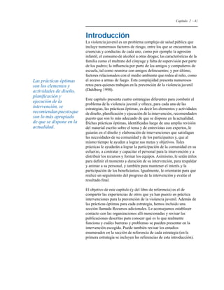 Capítulo 2 - 41 
Introducción 
La violencia juvenil es un problema complejo de salud pública que 
incluye numerosos factores de riesgo, entre los que se encuentran las 
creencias y conductas de cada uno, como por ejemplo la agresión 
infantil, el consumo de alcohol u otras drogas; las características de la 
familia como el maltrato del cónyuge y falta de supervisión por parte 
de los padres; la influencia por parte de los amigos y compañeros de 
escuela, tal como reunirse con amigos delincuentes; y por último, 
factores relacionados con el medio ambiente que rodea al niño, como 
el acceso a armas de fuego. Esta complejidad presenta numerosos 
retos para quienes trabajan en la prevención de la violencia juvenil 
(Dahlberg 1998). 
Este capítulo presenta cuatro estrategias diferentes para combatir el 
problema de la violencia juvenil y ofrece, para cada una de las 
estrategias, las prácticas óptimas, es decir los elementos y actividades 
de diseño, planificación y ejecución de la intervención, recomendados 
puesto que son lo más adecuado de que se dispone en la actualidad. 
Dichas prácticas óptimas, identificadas luego de una amplia revisión 
del material escrito sobre el tema y de entrevistas con expertos, le 
guiarán en el diseño y elaboración de intervenciones que satisfagan 
las necesidades de su comunidad y de los participantes y, que al 
mismo tiempo le ayuden a lograr sus metas y objetivos. Tales 
prácticas le ayudarán a lograr la participación de la comunidad en su 
esfuerzo, a contratar y capacitar el personal para la intervención y a 
distribuir los recursos y formar los equipos. Asimismo, le serán útiles 
para definir el momento y duración de su intervención, para respaldar 
y animar a su personal, y también para mantener el interés y la 
participación de los beneficiarios. Igualmente, le orientarán para que 
realice un seguimiento del progreso de la intervención y evalúe el 
resultado final. 
El objetivo de este capítulo (y del libro de referencia) es el de 
compartir las experiencias de otros que ya han puesto en práctica 
intervenciones para la prevención de la violencia juvenil. Además de 
las prácticas óptimas para cada estrategia, hemos incluido una 
sección llamada Recursos adicionales. Le aconsejamos establecer 
contacto con las organizaciones allí mencionadas y revisar las 
publicaciones descritas para conocer qué es lo que realmente 
funciona y cuáles barreras y problemas se pueden presentar en la 
intervención escogida. Puede también revisar los estudios 
enumerados en la sección de referencia de cada estrategia (en la 
primera estrategia se incluyen las referencias de esta introducción). 
Las prácticas óptimas 
son los elementos y 
actividades de diseño, 
planificación y 
ejecución de la 
intervención, se 
recomiendan puesto que 
son lo más apropiado 
de que se dispone en la 
actualidad. 
 