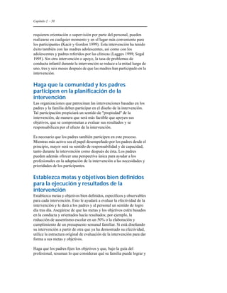 Capítulo 2 - 50 
requieren orientación o supervisión por parte del personal, pueden 
realizarse en cualquier momento y en el lugar más conveniente para 
los participantes (Kacir y Gordon 1999). Esta intervención ha tenido 
éxito también con las madres adolescentes, así como con los 
adolescentes y padres referidos por las clínicas (Lagges 1999; Segal 
1995). Sin otra intervención o apoyo, la tasa de problemas de 
conducta infantil durante la intervención se reduce a la mitad luego de 
uno, tres y seis meses después de que las madres han participado en la 
intervención. 
Haga que la comunidad y los padres 
participen en la planificación de la 
intervención 
Las organizaciones que patrocinan las intervenciones basadas en los 
padres y la familia deben participar en el diseño de la intervención. 
Tal participación propiciará un sentido de "propiedad" de la 
intervención, de manera que será más factible que apoyen sus 
objetivos, que se comprometan a evaluar sus resultados y se 
responsabilicen por el efecto de la intervención. 
Es necesario que los padres también participen en este proceso. 
Mientras más activo sea el papel desempeñado por los padres desde el 
principio, mayor será su sentido de responsabilidad y de capacidad, 
tanto durante la intervención como después de ésta. Los padres 
pueden además ofrecer una perspectiva única para ayudar a los 
profesionales en la adaptación de la intervención a las necesidades y 
prioridades de los participantes. 
Establezca metas y objetivos bien definidos 
para la ejecución y resultados de la 
intervención 
Establezca metas y objetivos bien definidos, específicos y observables 
para cada intervención. Esto le ayudará a evaluar la efectividad de la 
intervención y le dará a los padres y al personal un sentido de logro 
día tras día. Asegúrese de que las metas y los objetivos estén basados 
en la conducta y orientados hacia resultados; por ejemplo, la 
reducción de ausentismo escolar en un 50% o la elaboración y 
cumplimiento de un presupuesto semanal familiar. Si está diseñando 
su intervención a partir de otra que ya ha demostrado su efectividad, 
utilice la estructura original de evaluación de la intervención para dar 
forma a sus metas y objetivos. 
Haga que los padres fijen los objetivos y que, bajo la guía del 
profesional, resuman lo que consideran qué su familia puede lograr y 
 
