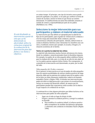 Capítulo 2 - 51 
en cuánto tiempo. Al principio, este tipo de iniciativa nueva puede 
parecerle agobiante a los padres: se les pide que cambien la forma de 
crianza de sus hijos, incluso la forma en que llevan sus asuntos 
diariamente. El establecimiento de metas bien definidas aumenta el 
sentido de control y responsabilidad por parte de los padres 
(McMahon et al. 1996). 
Seleccione la mejor intervención para sus 
participantes y elabore el material adecuado 
La intervención que elija deberá ser apropiada para la edad de los 
hijos de los participantes, para el grado de violencia de la conducta o 
nivel de riesgo para desarrollar dicha conducta y para las 
características culturales del participante. Además, deberá tomar en 
cuenta la dinámica familiar (cómo interactúan los miembros uno con 
otro), el ambiente externo (por ejemplo, la escuela, el hogar) y la 
situación económica de la familia. 
Tome en cuenta la edad de los niños 
La edad del niño determina muchos factores del proceso de crianza, 
desde los cuidados y atención prestados hasta la disciplina impuesta. 
Por ejemplo, los padres de un niño pequeño deben establecer límites 
para la conducta del niño, pero si se trata de un niño de más edad, tal 
vez los padres quieran negociar dichos límites. Por consiguiente, el 
contenido de la intervención será determinado, en parte, por la edad 
del niño. 
Niños pequeños (de 10 años o menores) 
Por lo general, la intervención en el caso de padres de niños pequeños 
tiene las mejores posibilidades de realizar cambios positivos de larga 
duración, dado que los patrones de conducta tanto de los padres como 
de los hijos no están claramente establecidos; todavía son bastante 
maleables (Taylor y Biglan 1998). Al diseñar una intervención para 
padres de niños en edad preescolar o que asistan a la escuela primaria, 
incluya un resumen del desarrollo infantil, de manera que los 
participantes puedan fijar expectativas reales acordes con la edad en 
lo que respecta a la conducta de sus hijos. 
A continuación se citan algunos principios que deben incluirse en las 
intervenciones para padres de niños pequeños: 
• Jugar con el niño en lugar de dirigir al niño 
• Elogiar y premiar la conducta positiva y corregir la conducta 
no deseada 
 Para modificar la conducta infantil, el refuerzo positivo 
debe acompañarse de medidas disciplinarias apropiadas 
y coherentes ante conductas no deseadas (Taylor yBiglan 
1998). 
Si está diseñando su 
intervención a partir de 
otra que ya ha 
demostrado su 
efectividad, utilice la 
estructura original de 
la evaluación de la 
intervención para dar 
forma a sus metas y 
objetivos. 
 