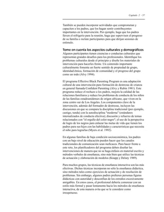 Capítulo 2 - 57 
También se pueden incorporar actividades que comprometan y 
capaciten a los padres, que los hagan sentir contribuyentes 
importantes en la intervención. Por ejemplo, haga que los padres 
lleven el refrigerio para la reunión, haga que supervisen el progreso 
de su familia o reclute participantes para que dirijan sesiones de 
estímulo. 
Tome en cuenta los aspectos culturales y demográficos 
Algunos participantes tienen creencias o conductas culturales que 
representan grandes desafíos para los profesionales. Identifique los 
problemas culturales desde el principio y diseñe los materiales de 
intervención para hacerles frente. Un contenido importante 
culturalmente fomenta un fuerte sentido de propiedad de grupo, 
identidad étnica, formación de comunidad y el progreso del grupo 
como un todo (Alvy 1994). 
El programa Effective Black Parenting Program es una adaptación 
cultural de una intervención para formación de destrezas de crianza 
en general llamada Confident Parenting (Alvy y Rubin 1981). Este 
programa reduce el rechazo a los padres, mejora la calidad de las 
relaciones familiares y reduce los problemas de conducta de los niños 
de las familias estadounidenses de origen africano, que viven en la 
zona centro sur de Los Angeles. Los componentes clave de la 
intervención, además del formador de destrezas, incluyen las 
discusiones en que se compara la disciplina tradicional (por ejemplo, 
castigo, tunda) con la autodisciplina moderna (estándares 
internalizados de conducta efectiva); discusión y refuerzo de temas 
relacionados con el orgullo del color negro; el uso de la perspectiva 
de logro de los negros para enlazar las metas de vida que tienen los 
padres para sus hijos con las habilidades y características que necesita 
el niño para lograrlas (Myers et al. 1992). 
En algunas familias de baja condición socioeconómica, los padres 
con un bajo nivel de educación pueden hacer que los canales 
tradicionales de comunicación sean ineficaces. Para hacer frente a 
este reto, los planificadores del programa deben diseñar las 
intervenciones de manera que no se haga énfasis en material escrito y 
métodos verbales de enseñanza, sino más bien que utilice las técnicas 
de actuación y elaboración de modelos (Knapp y Deluty 1989). 
Para muchos grupos, las técnicas de enseñanza interactiva son las más 
efectivas. Dichas técnicas incorporan no sólo la enseñanza didáctica, 
sino métodos tales como ejercicios de actuación y de resolución de 
problemas. Sin embargo, algunos padres prefieren personas figuras 
didácticas con autoridad y desconfían de los extraños excesivamente 
amigables. En estos casos, el profesional debería comenzar con un 
estilo más formal y pasar lentamente hacia los métodos de enseñanza 
interactiva, de esta manera evita que se le considere como 
irrespetuoso. 
 