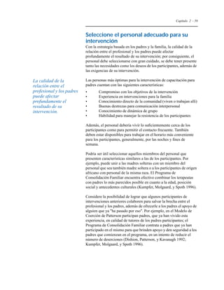 Capítulo 2 - 59 
Seleccione el personal adecuado para su 
intervención 
Con la estrategia basada en los padres y la familia, la calidad de la 
relación entre el profesional y los padres puede afectar 
profundamente el resultado de su intervención; por consiguiente, el 
personal debe seleccionarse con gran cuidado, se debe tener presente 
tanto las necesidades como los deseos de los participantes, además de 
las exigencias de su intervención. 
Las personas más óptimas para la intervención de capacitación para 
padres cuentan con las siguientes características: 
• Compromiso con los objetivos de la intervención 
• Experiencia en intervenciones para la familia 
• Conocimiento directo de la comunidad (viven o trabajan allí) 
• Buenas destrezas para comunicación interpersonal 
• Conocimiento de dinámica de grupo 
• Habilidad para manejar la resistencia de los participantes 
Además, el personal debería vivir lo suficientemente cerca de los 
participantes como para permitir el contacto frecuente. También 
deben estar disponibles para trabajar en el horario más conveniente 
para los participantes, generalmente, por las noches y fines de 
semana. 
Podría ser útil seleccionar aquellos miembros del personal que 
presenten características similares a las de los participantes. Por 
ejemplo, puede unir a las madres solteras con un miembro del 
personal que sea también madre soltera o a los participantes de origen 
africano con personal de la misma raza. El Programa de 
Consolidación Familiar encuentra efectivo combinar los terapeutas 
con padres lo más parecidos posible en cuanto a la edad, posición 
social y antecedentes culturales (Kumpfer, Molgaard, y Spoth 1996). 
Considere la posibilidad de lograr que algunos participantes de 
intervenciones anteriores colaboren para salvar la brecha entre el 
profesional y los padres, además de ofrecerle a los padres el apoyo de 
alguien que ya ha pasado por eso. Por ejemplo, en el Modelo de 
Coerción de Patterson participan padres, que ya han vivido esta 
experiencia, en calidad de tutores de los padres participantes; el 
Programa de Consolidación Familiar contrata a padres que ya han 
participado en el mismo para que brinden apoyo y den seguridad a los 
padres que comienzan en el programa, en un intento de reducir el 
número de deserciones (Dishion, Patterson, y Kavanagh 1992; 
Kumpfer, Molgaard, y Spoth 1996). 
La calidad de la 
relación entre el 
profesional y los padres 
puede afectar 
profundamente el 
resultado de su 
intervención. 
 