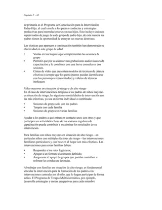 Capítulo 2 - 62 
de primaria es el Programa de Capacitación para la Interrelación 
Padre-Hijo, el cual enseña a los padres conductas y estrategias 
productivas para interrelacionarse con sus hijos. Esto incluye sesiones 
supervisadas de juego de cada grupo de padre-hijo, de esta manera los 
padres tienen la oportunidad de ensayar sus nuevas destrezas. 
Las técnicas que aparecen a continuación también han demostrado su 
efectividad en este grupo de edad: 
• Visitas en los hogares que complementan las sesiones de 
grupo 
• Permitir que por su cuenta vean grabaciones audiovisuales de 
capacitación y lo combinen con una breve consulta en dos 
sesiones. 
• Cintas de vídeo que presenten modelos de técnicas de crianza 
efectivas (siempre que los participantes puedan identificarse 
con los personajes representados) y viñetas de técnicas 
ineficaces 
Niños mayores en situación de riesgo y de alto riesgo 
En el caso de intervenciones dirigidas a los padres de niños mayores 
en situación de riesgo, las siguientes modalidades de intervención son 
las más efectivas, ya sea en forma individual o combinada: 
• Sesiones de grupo sólo con los padres 
• Terapia con cada familia 
• Sesiones de grupo con varias familias 
Ayudar a los padres a que entren en contacto unos con otros y que 
participen en actividades fuera de las sesiones regulares de 
capacitación puede contribuir a maximizar los resultados de su 
intervención. 
Para familias con niños mayores en situación de alto riesgo—en 
particular niños con múltiples factores de riesgo—las intervenciones 
familiares particulares y con base en el hogar son más efectivas. Las 
intervenciones para estas familias deben: 
• Responder a los retos logísticos; 
• Apegar a un formato claramente definido; 
• Asegurarse el apoyo de grupos que puedan contribuir a 
reforzar las conductas deseadas. 
Al trabajar con familias en situación de alto riesgo, es fundamental 
vincular la intervención para la formación de los padres con 
intervenciones centradas en el niño, que lo hagan participar de forma 
activa. El Programa de Terapia Multisistemática, por ejemplo, 
desarrolla estrategias y metas progresivas para cada miembro 
 