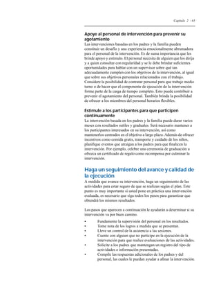 Capítulo 2 - 65 
Apoye al personal de intervención para prevenir su 
agotamiento 
Las intervenciones basadas en los padres y la familia pueden 
constituir un desafío y una experiencia emocionalmente abrumadora 
para el personal de la intervención. Es de suma importancia que les 
brinde apoyo y estímulo. El personal necesita de alguien que los dirija 
y a quien consultar con regularidad y se le debe brindar suficientes 
oportunidades para hablar con un supervisor sobre qué tan 
adecuadamente cumplen con los objetivos de la intervención, al igual 
que sobre sus objetivos personales relacionados con el trabajo. 
Considere la posibilidad de contratar personal para que trabaje medio 
turno o de hacer que el componente de ejecución de la intervención 
forme parte de la carga de tiempo completo. Esto puede contribuir a 
prevenir el agotamiento del personal. También brinda la posibilidad 
de ofrecer a los miembros del personal horarios flexibles. 
Estimule a los participantes para que participen 
continuamente 
La intervención basada en los padres y la familia puede durar varios 
meses con resultados sutiles y graduales. Será necesario mantener a 
los participantes interesados en su intervención, así como 
mantenerlos centrados en el objetivo a largo plazo. Además de ofrecer 
incentivos como comida gratis, transporte y cuidado de los niños, 
planifique eventos que atraigan a los padres para que finalicen la 
intervención. Por ejemplo, celebre una ceremonia de graduación u 
ofrezca un certificado de regalo como recompensa por culminar la 
intervención. 
Haga un seguimiento del avance y calidad de 
la ejecución 
A medida que avance su intervención, haga un seguimiento de las 
actividades para estar seguro de que se realizan según el plan. Este 
punto es muy importante si usted pone en práctica una intervención 
evaluada, es necesario que siga todos los pasos para garantizar que 
obtendrá los mismos resultados. 
Los pasos que aparecen a continuación le ayudarán a determinar si su 
intervención va por buen camino. 
• Fundamente la supervisión del personal en los resultados. 
• Tome nota de los logros a medida que se presentan. 
• Lleve un control de la asistencia a las sesiones. 
• Cuente con alguien que no participe en la ejecución de la 
intervención para que realice evaluaciones de las actividades. 
• Solicite a los padres que mantengan un registro del tipo de 
actividades e información presentadas. 
• Compile las respuestas adicionales de los padres y del 
personal, las cuales le puedan ayudar a afinar la intervención. 
 